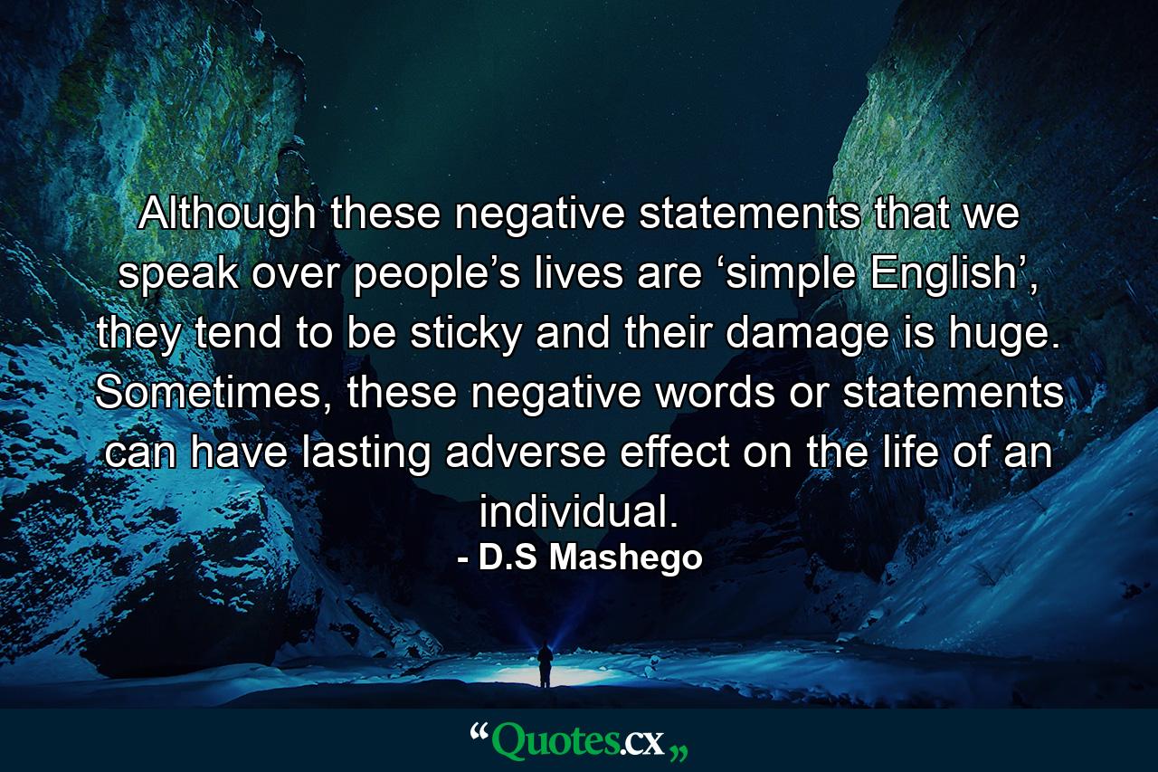 Although these negative statements that we speak over people’s lives are ‘simple English’, they tend to be sticky and their damage is huge. Sometimes, these negative words or statements can have lasting adverse effect on the life of an individual. - Quote by D.S Mashego