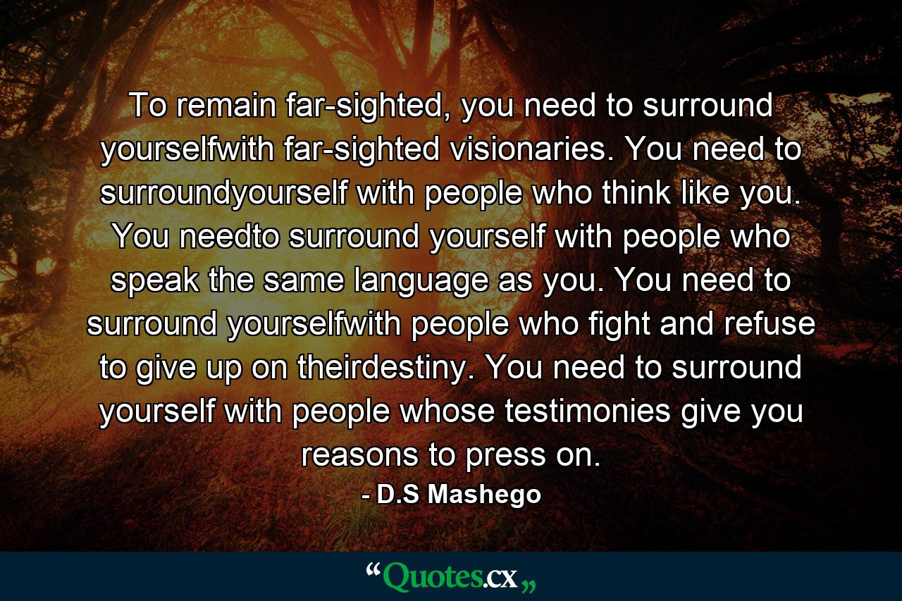 To remain far-sighted, you need to surround yourselfwith far-sighted visionaries. You need to surroundyourself with people who think like you. You needto surround yourself with people who speak the same language as you. You need to surround yourselfwith people who fight and refuse to give up on theirdestiny. You need to surround yourself with people whose testimonies give you reasons to press on. - Quote by D.S Mashego