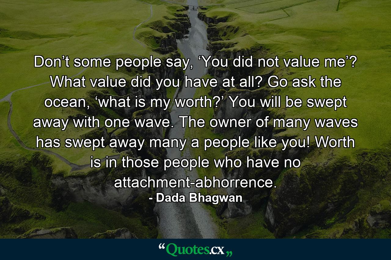 Don’t some people say, ‘You did not value me’? What value did you have at all? Go ask the ocean, ‘what is my worth?’ You will be swept away with one wave. The owner of many waves has swept away many a people like you! Worth is in those people who have no attachment-abhorrence. - Quote by Dada Bhagwan