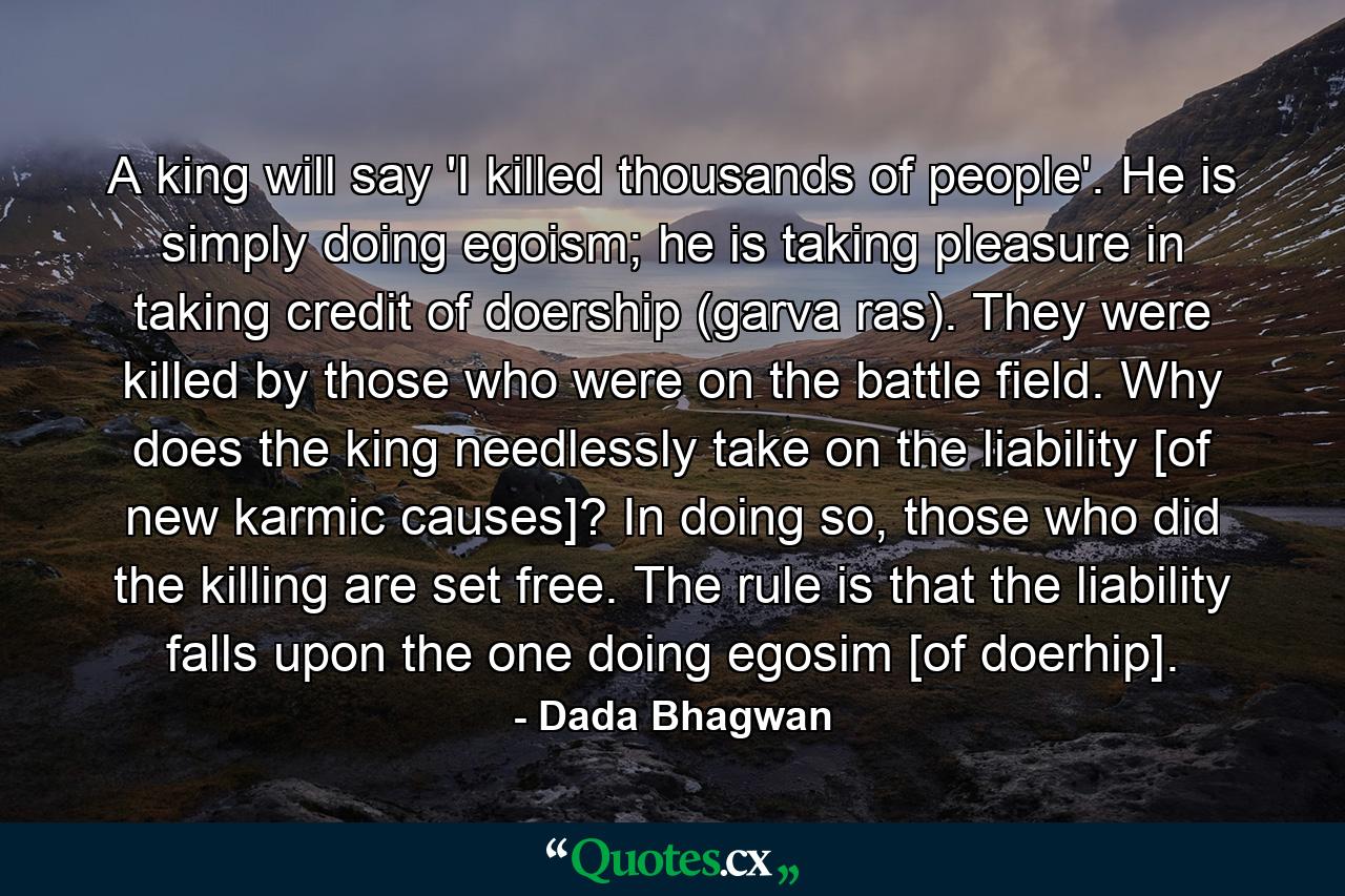 A king will say 'I killed thousands of people'. He is simply doing egoism; he is taking pleasure in taking credit of doership (garva ras). They were killed by those who were on the battle field. Why does the king needlessly take on the liability [of new karmic causes]? In doing so, those who did the killing are set free. The rule is that the liability falls upon the one doing egosim [of doerhip]. - Quote by Dada Bhagwan