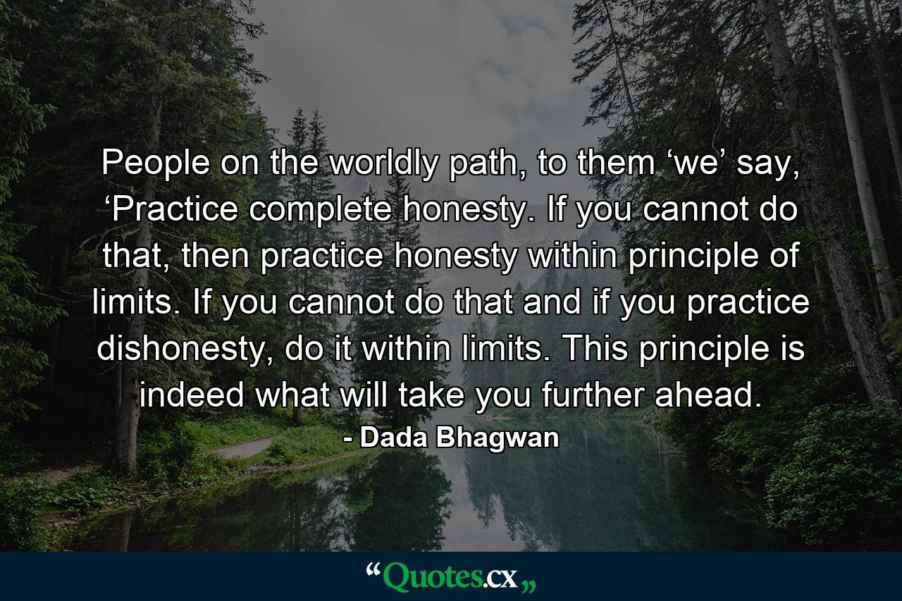 People on the worldly path, to them ‘we’ say, ‘Practice complete honesty. If you cannot do that, then practice honesty within principle of limits. If you cannot do that and if you practice dishonesty, do it within limits. This principle is indeed what will take you further ahead. - Quote by Dada Bhagwan