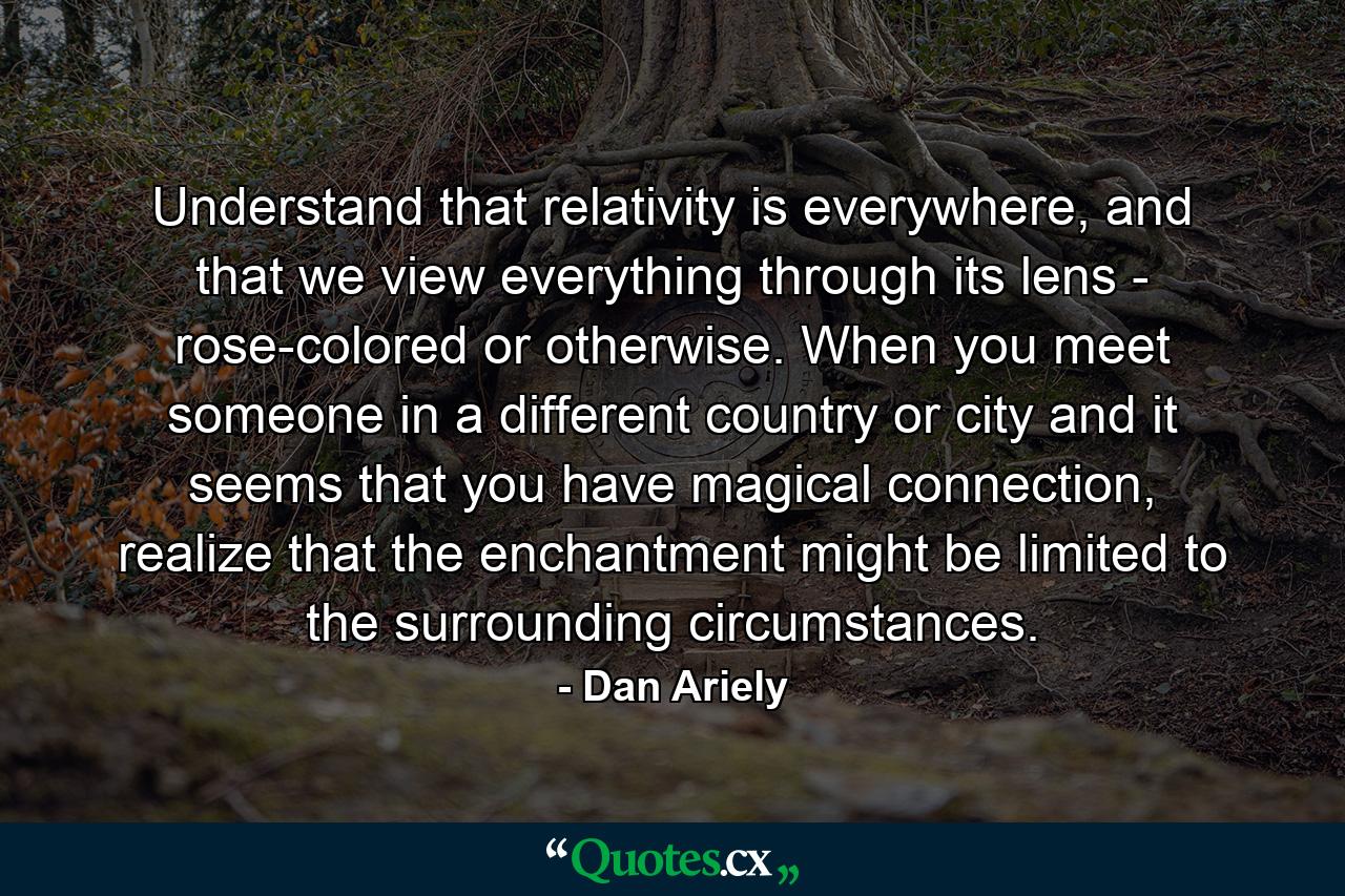 Understand that relativity is everywhere, and that we view everything through its lens - rose-colored or otherwise. When you meet someone in a different country or city and it seems that you have magical connection, realize that the enchantment might be limited to the surrounding circumstances. - Quote by Dan Ariely