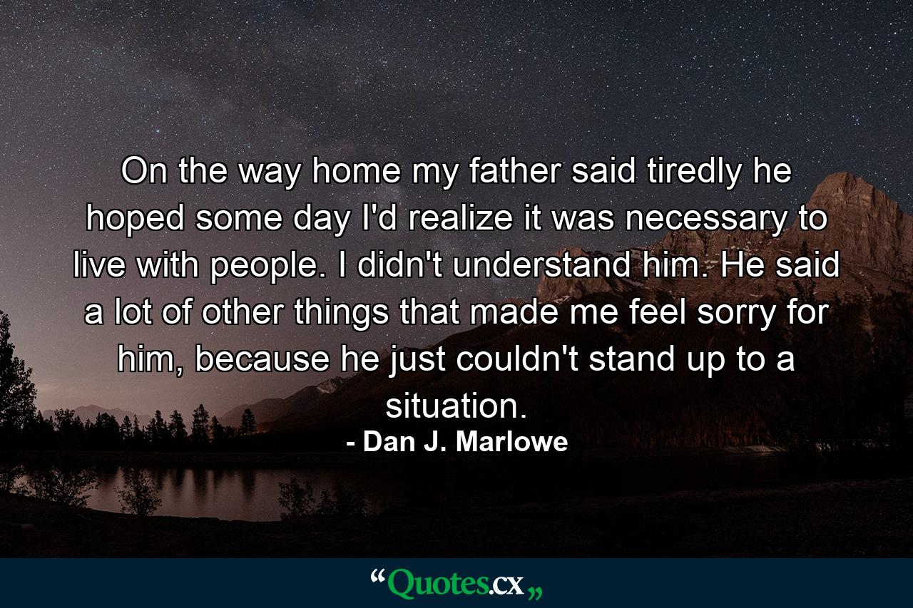 On the way home my father said tiredly he hoped some day I'd realize it was necessary to live with people. I didn't understand him. He said a lot of other things that made me feel sorry for him, because he just couldn't stand up to a situation. - Quote by Dan J. Marlowe