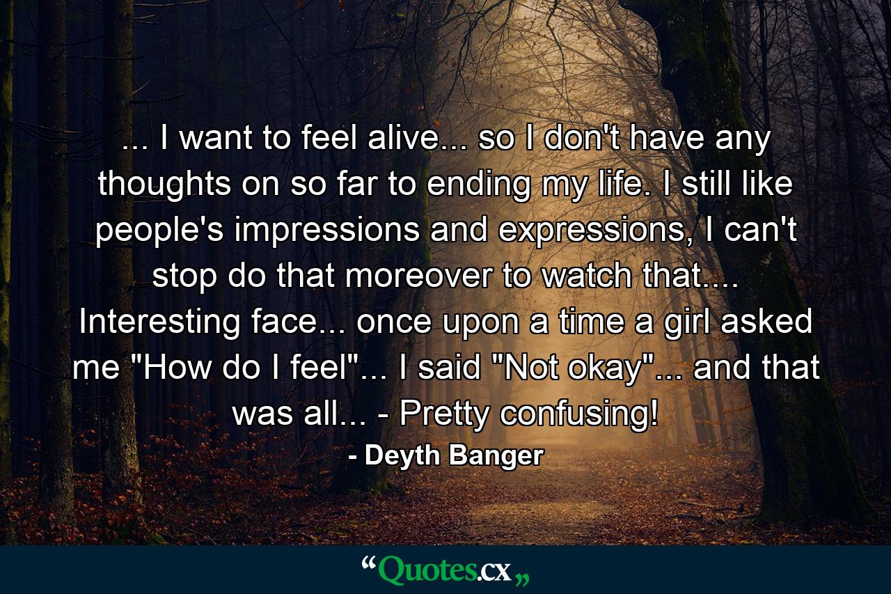 ... I want to feel alive... so I don't have any thoughts on so far to ending my life. I still like people's impressions and expressions, I can't stop do that moreover to watch that.... Interesting face... once upon a time a girl asked me 