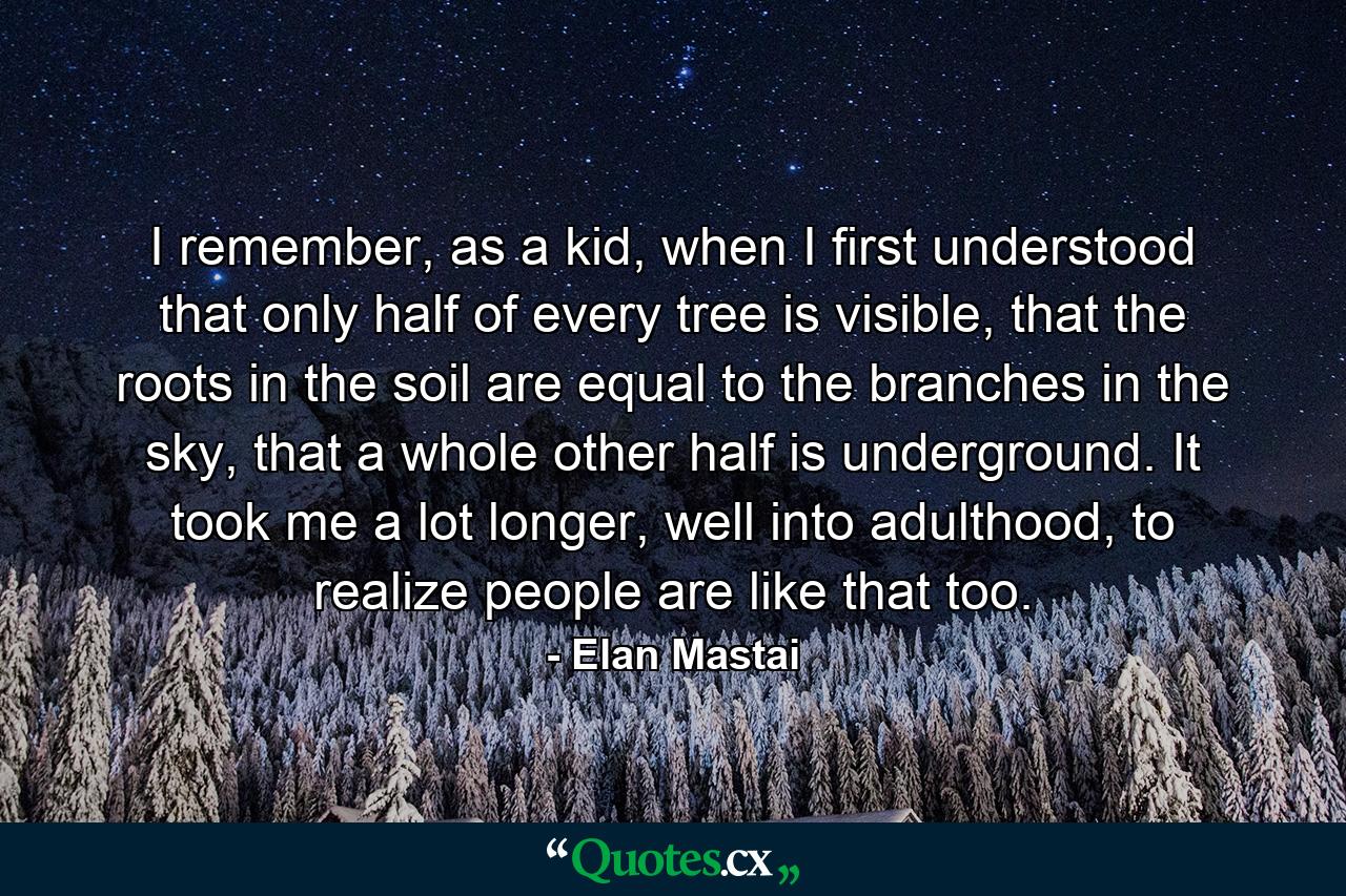 I remember, as a kid, when I first understood that only half of every tree is visible, that the roots in the soil are equal to the branches in the sky, that a whole other half is underground. It took me a lot longer, well into adulthood, to realize people are like that too. - Quote by Elan Mastai