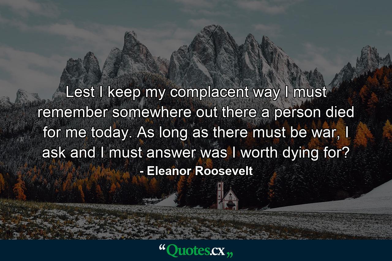 Lest I keep my complacent way I must remember somewhere out there a person died for me today. As long as there must be war, I ask and I must answer was I worth dying for? - Quote by Eleanor Roosevelt