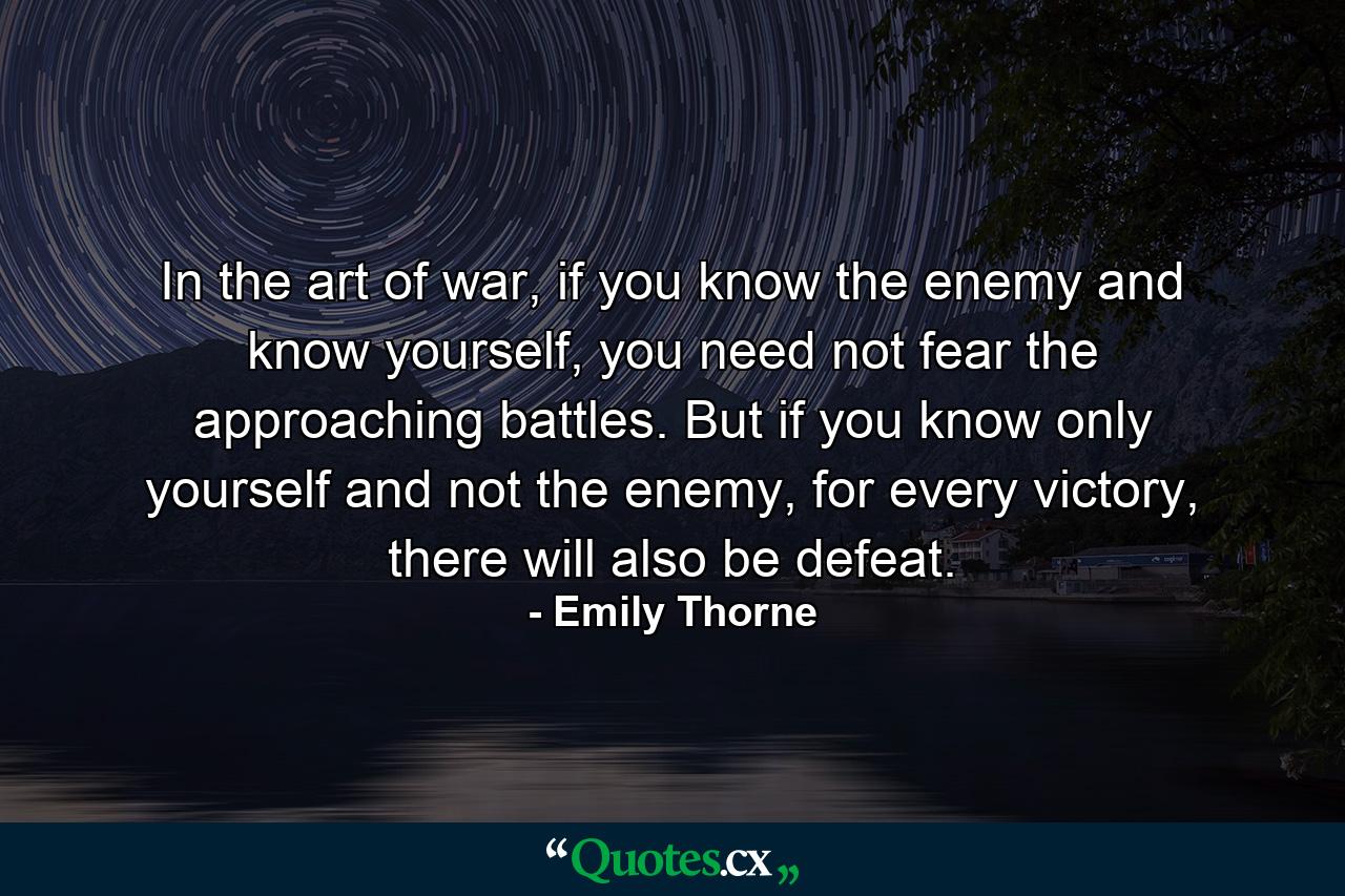 In the art of war, if you know the enemy and know yourself, you need not fear the approaching battles. But if you know only yourself and not the enemy, for every victory, there will also be defeat. - Quote by Emily Thorne