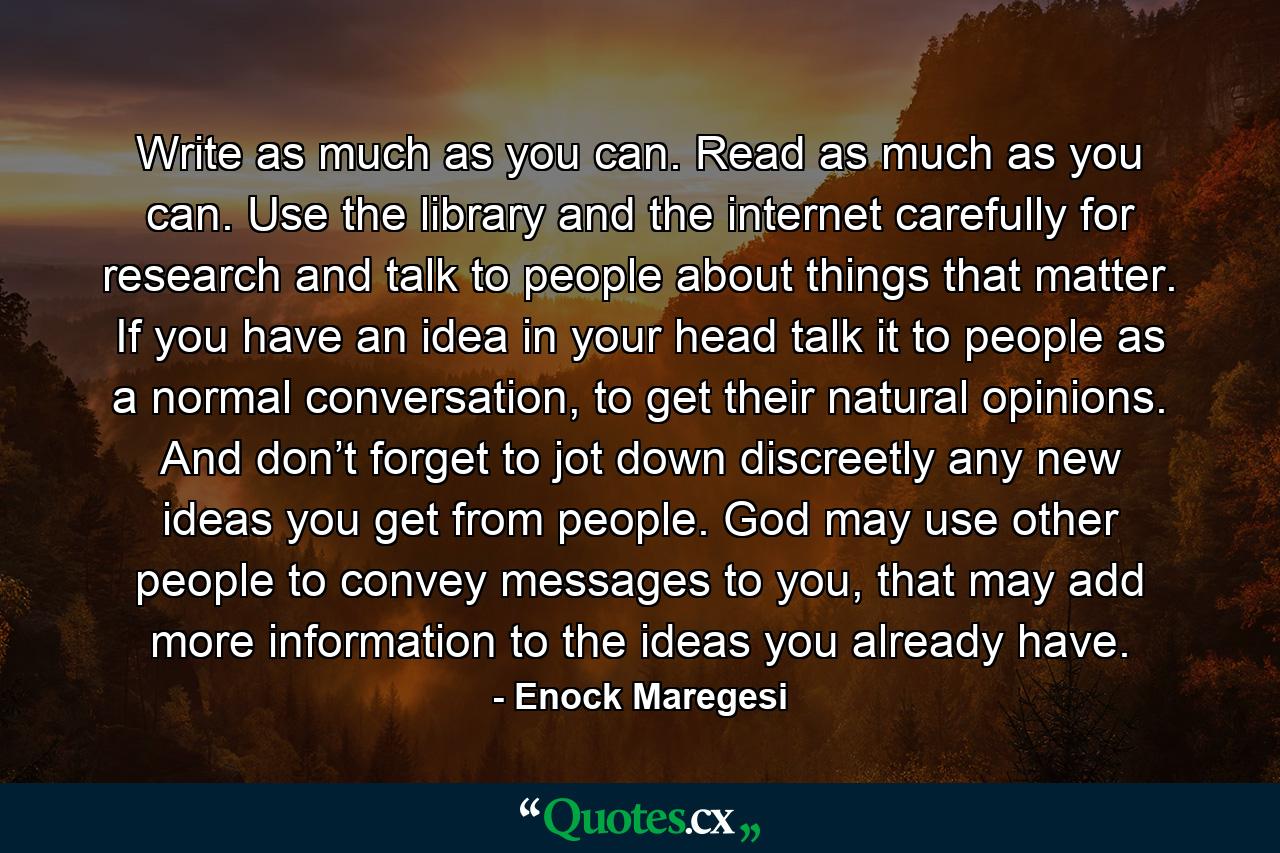 Write as much as you can. Read as much as you can. Use the library and the internet carefully for research and talk to people about things that matter. If you have an idea in your head talk it to people as a normal conversation, to get their natural opinions. And don’t forget to jot down discreetly any new ideas you get from people. God may use other people to convey messages to you, that may add more information to the ideas you already have. - Quote by Enock Maregesi