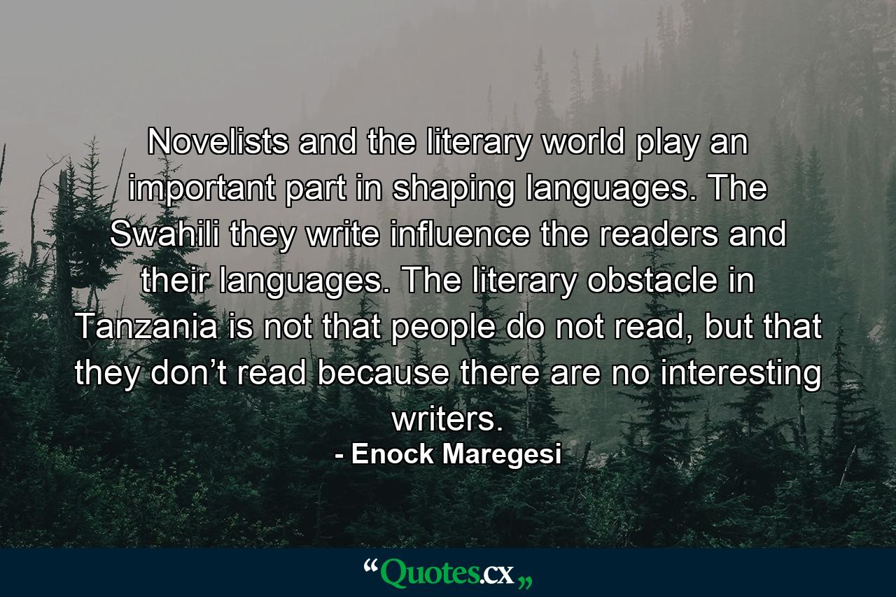 Novelists and the literary world play an important part in shaping languages. The Swahili they write influence the readers and their languages. The literary obstacle in Tanzania is not that people do not read, but that they don’t read because there are no interesting writers. - Quote by Enock Maregesi