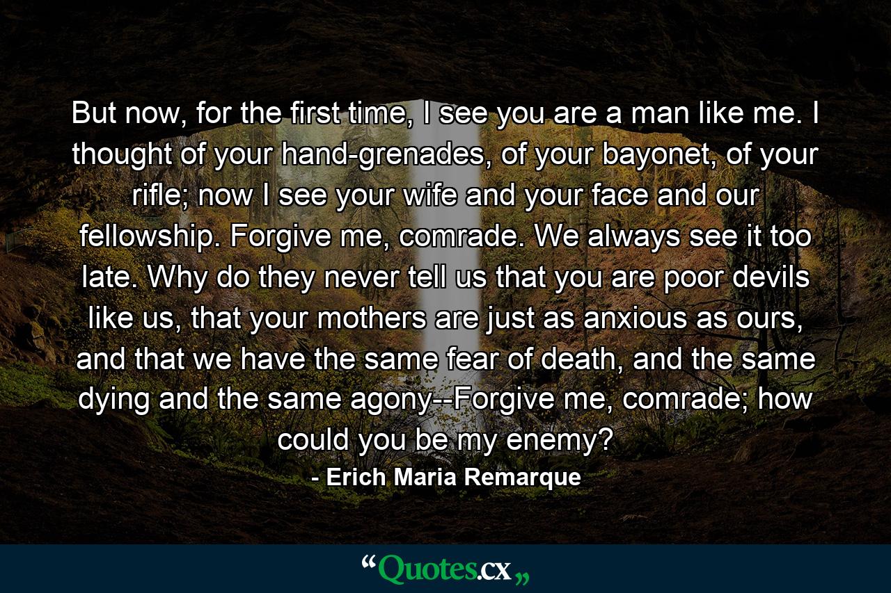 But now, for the first time, I see you are a man like me. I thought of your hand-grenades, of your bayonet, of your rifle; now I see your wife and your face and our fellowship. Forgive me, comrade. We always see it too late. Why do they never tell us that you are poor devils like us, that your mothers are just as anxious as ours, and that we have the same fear of death, and the same dying and the same agony--Forgive me, comrade; how could you be my enemy? - Quote by Erich Maria Remarque