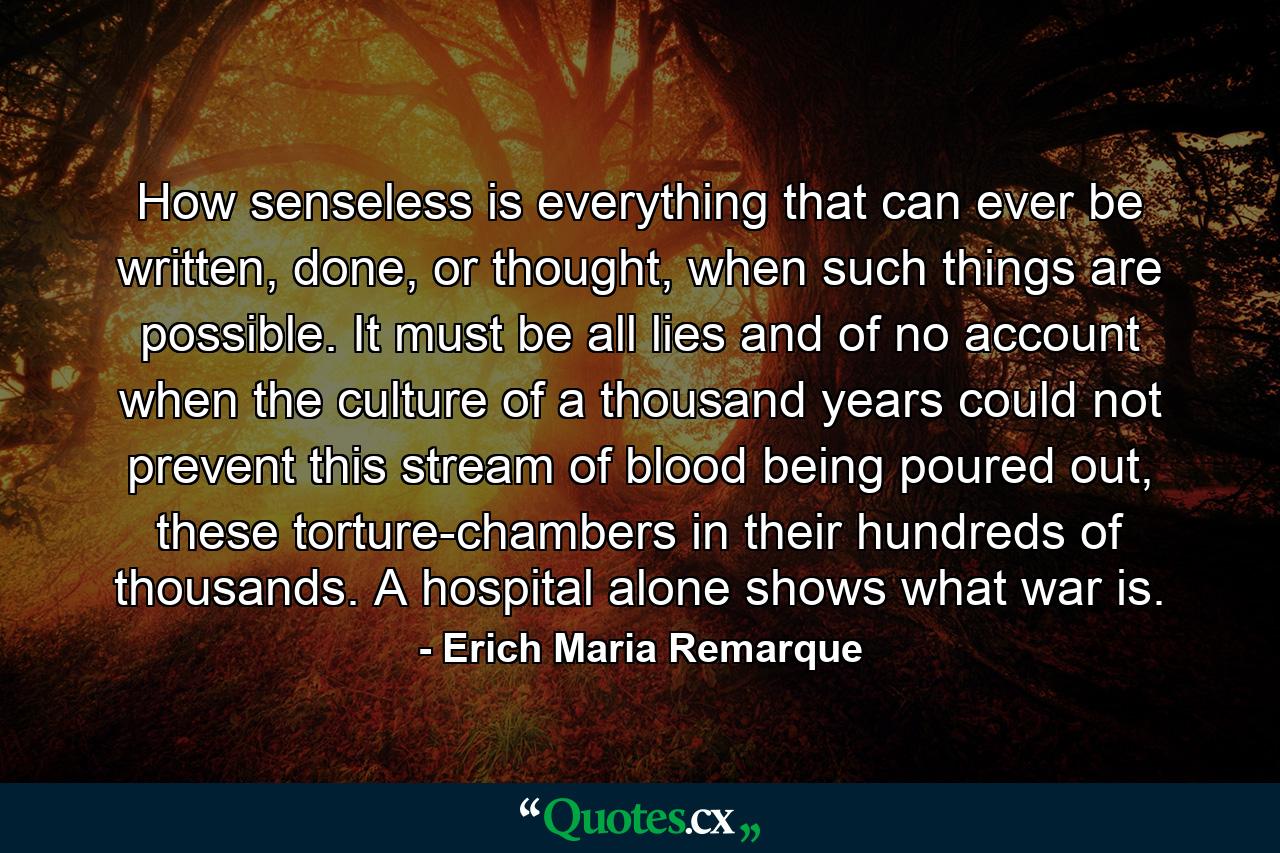 How senseless is everything that can ever be written, done, or thought, when such things are possible. It must be all lies and of no account when the culture of a thousand years could not prevent this stream of blood being poured out, these torture-chambers in their hundreds of thousands. A hospital alone shows what war is. - Quote by Erich Maria Remarque