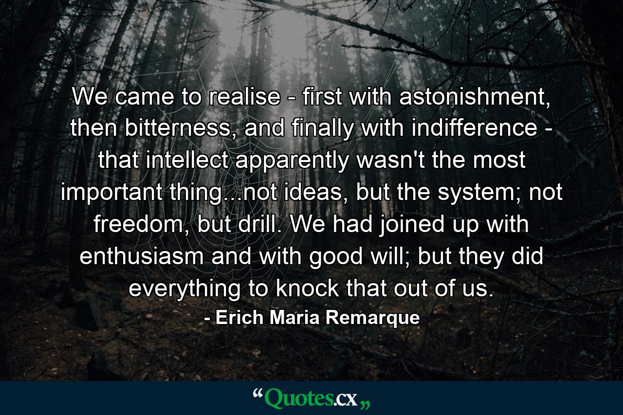 We came to realise - first with astonishment, then bitterness, and finally with indifference - that intellect apparently wasn't the most important thing...not ideas, but the system; not freedom, but drill. We had joined up with enthusiasm and with good will; but they did everything to knock that out of us. - Quote by Erich Maria Remarque