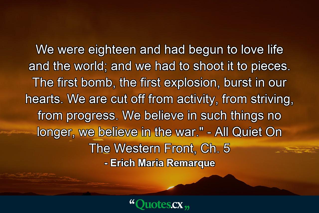 We were eighteen and had begun to love life and the world; and we had to shoot it to pieces. The first bomb, the first explosion, burst in our hearts. We are cut off from activity, from striving, from progress. We believe in such things no longer, we believe in the war.