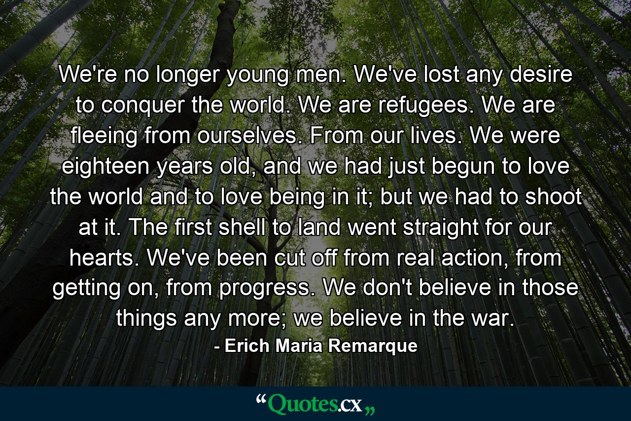 We're no longer young men. We've lost any desire to conquer the world. We are refugees. We are fleeing from ourselves. From our lives. We were eighteen years old, and we had just begun to love the world and to love being in it; but we had to shoot at it. The first shell to land went straight for our hearts. We've been cut off from real action, from getting on, from progress. We don't believe in those things any more; we believe in the war. - Quote by Erich Maria Remarque