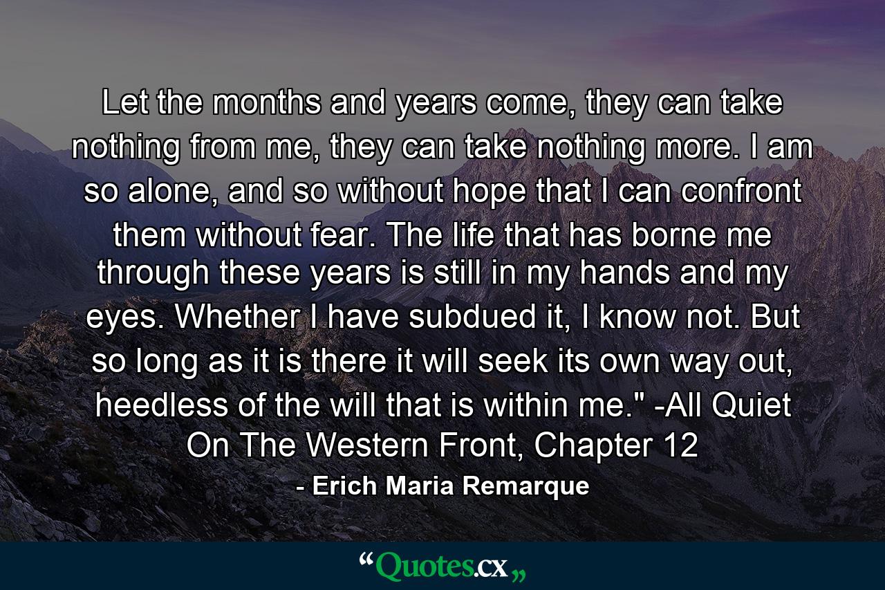 Let the months and years come, they can take nothing from me, they can take nothing more. I am so alone, and so without hope that I can confront them without fear. The life that has borne me through these years is still in my hands and my eyes. Whether I have subdued it, I know not. But so long as it is there it will seek its own way out, heedless of the will that is within me.