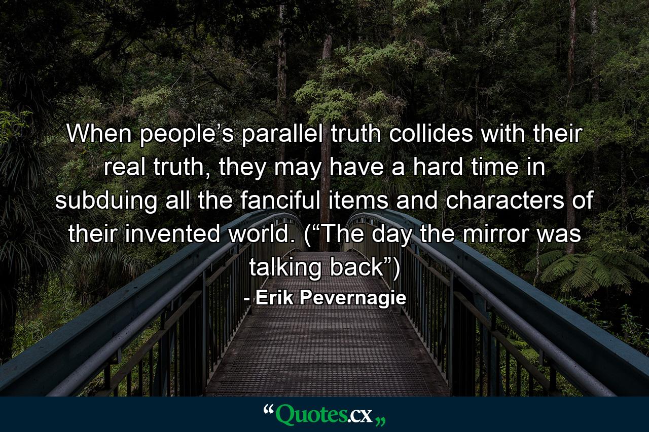 When people’s parallel truth collides with their real truth, they may have a hard time in subduing all the fanciful items and characters of their invented world. (“The day the mirror was talking back”) - Quote by Erik Pevernagie