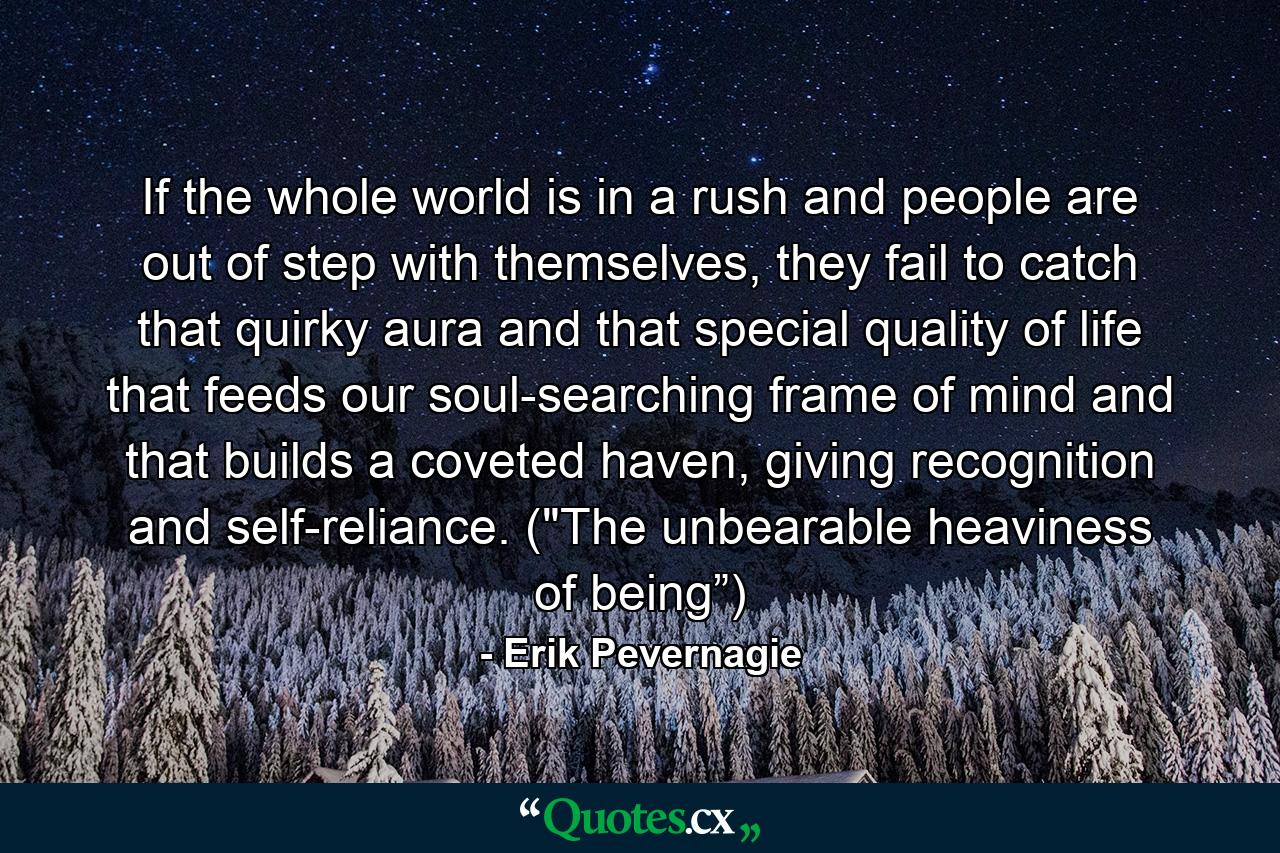 If the whole world is in a rush and people are out of step with themselves, they fail to catch that quirky aura and that special quality of life that feeds our soul-searching frame of mind and that builds a coveted haven, giving recognition and self-reliance. (