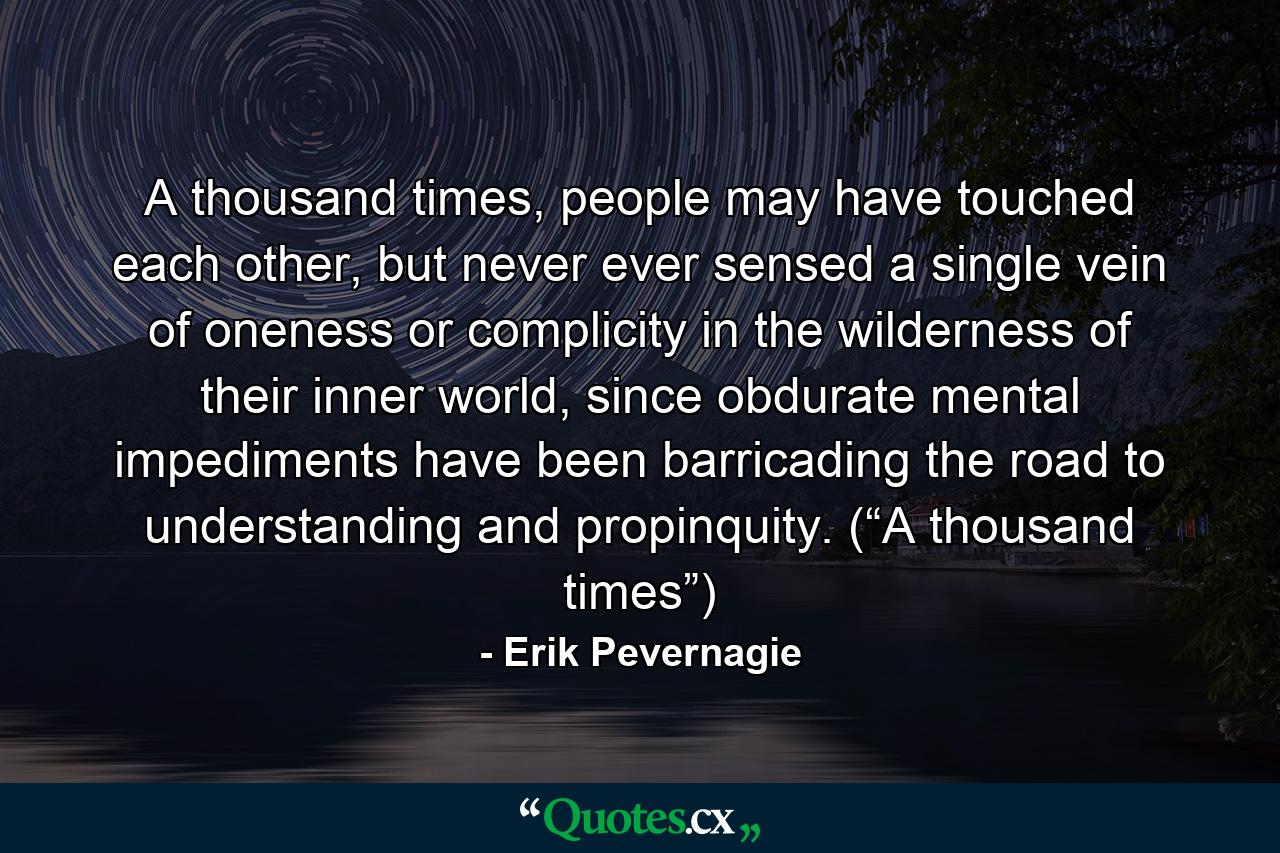 A thousand times, people may have touched each other, but never ever sensed a single vein of oneness or complicity in the wilderness of their inner world, since obdurate mental impediments have been barricading the road to understanding and propinquity. (“A thousand times”) - Quote by Erik Pevernagie