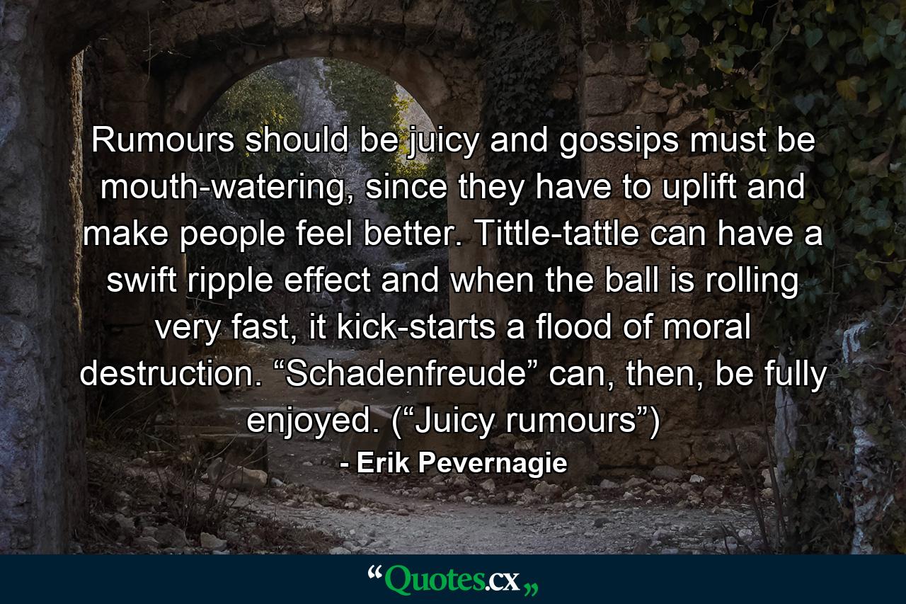 Rumours should be juicy and gossips must be mouth-watering, since they have to uplift and make people feel better. Tittle-tattle can have a swift ripple effect and when the ball is rolling very fast, it kick-starts a flood of moral destruction. “Schadenfreude” can, then, be fully enjoyed. (“Juicy rumours”) - Quote by Erik Pevernagie