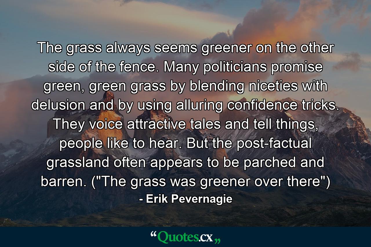 The grass always seems greener on the other side of the fence. Many politicians promise green, green grass by blending niceties with delusion and by using alluring confidence tricks. They voice attractive tales and tell things, people like to hear. But the post-factual grassland often appears to be parched and barren. (