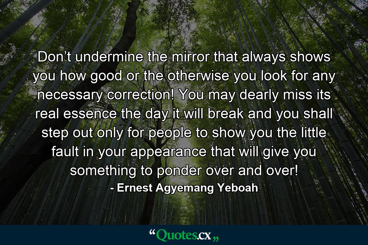 Don’t undermine the mirror that always shows you how good or the otherwise you look for any necessary correction! You may dearly miss its real essence the day it will break and you shall step out only for people to show you the little fault in your appearance that will give you something to ponder over and over! - Quote by Ernest Agyemang Yeboah