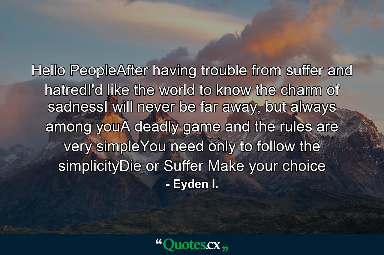 Hello PeopleAfter having trouble from suffer and hatredI'd like the world to know the charm of sadnessI will never be far away, but always among youA deadly game and the rules are very simpleYou need only to follow the simplicityDie or Suffer Make your choice - Quote by Eyden I.