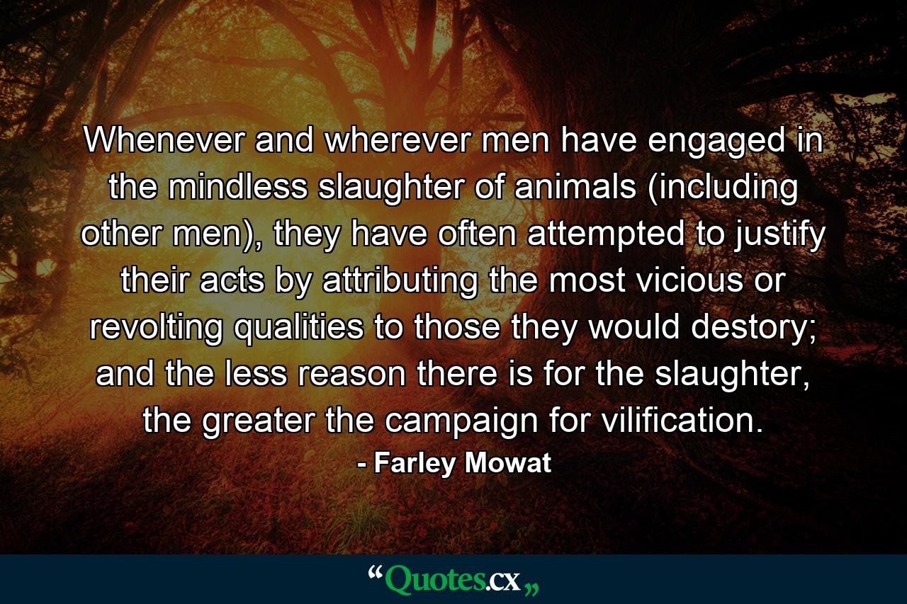 Whenever and wherever men have engaged in the mindless slaughter of animals (including other men), they have often attempted to justify their acts by attributing the most vicious or revolting qualities to those they would destory; and the less reason there is for the slaughter, the greater the campaign for vilification. - Quote by Farley Mowat