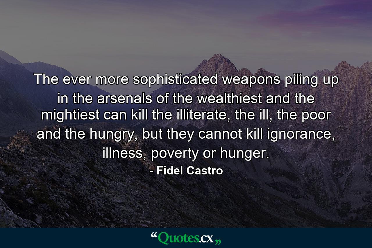 The ever more sophisticated weapons piling up in the arsenals of the wealthiest and the mightiest can kill the illiterate, the ill, the poor and the hungry, but they cannot kill ignorance, illness, poverty or hunger. - Quote by Fidel Castro