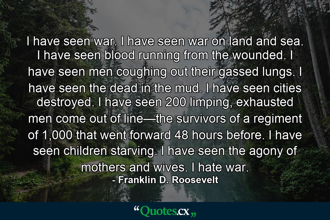 I have seen war. I have seen war on land and sea. I have seen blood running from the wounded. I have seen men coughing out their gassed lungs. I have seen the dead in the mud. I have seen cities destroyed. I have seen 200 limping, exhausted men come out of line—the survivors of a regiment of 1,000 that went forward 48 hours before. I have seen children starving. I have seen the agony of mothers and wives. I hate war. - Quote by Franklin D. Roosevelt