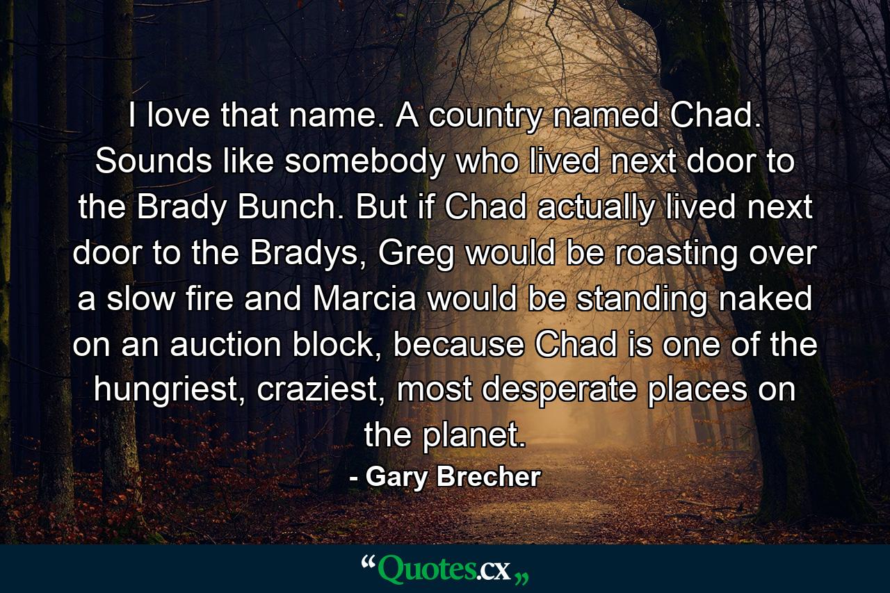 I love that name. A country named Chad. Sounds like somebody who lived next door to the Brady Bunch. But if Chad actually lived next door to the Bradys, Greg would be roasting over a slow fire and Marcia would be standing naked on an auction block, because Chad is one of the hungriest, craziest, most desperate places on the planet. - Quote by Gary Brecher