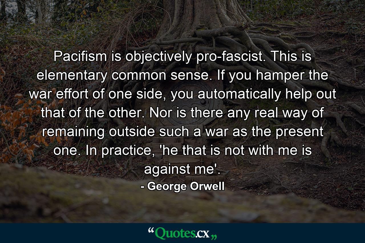 Pacifism is objectively pro-fascist. This is elementary common sense. If you hamper the war effort of one side, you automatically help out that of the other. Nor is there any real way of remaining outside such a war as the present one. In practice, 'he that is not with me is against me'. - Quote by George Orwell