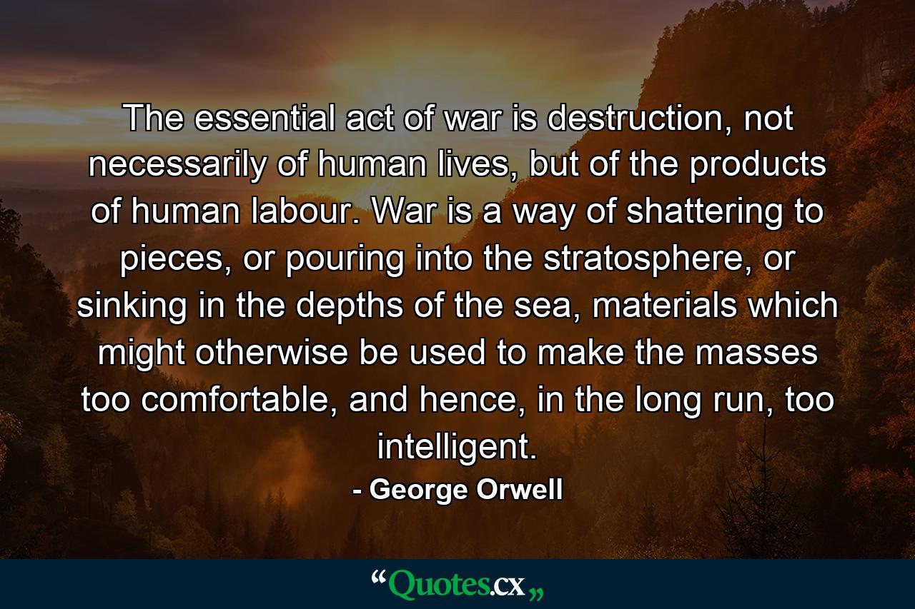 The essential act of war is destruction, not necessarily of human lives, but of the products of human labour. War is a way of shattering to pieces, or pouring into the stratosphere, or sinking in the depths of the sea, materials which might otherwise be used to make the masses too comfortable, and hence, in the long run, too intelligent. - Quote by George Orwell