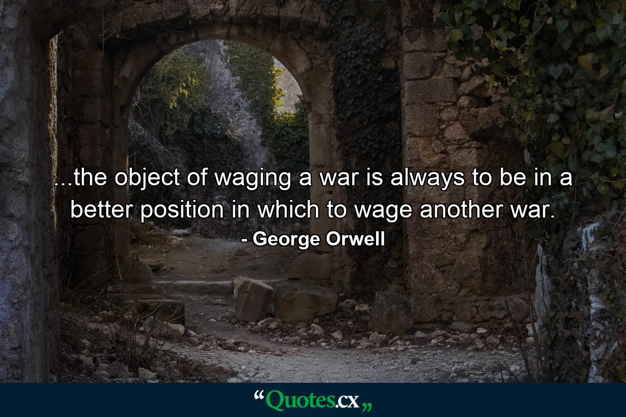 ...the object of waging a war is always to be in a better position in which to wage another war. - Quote by George Orwell