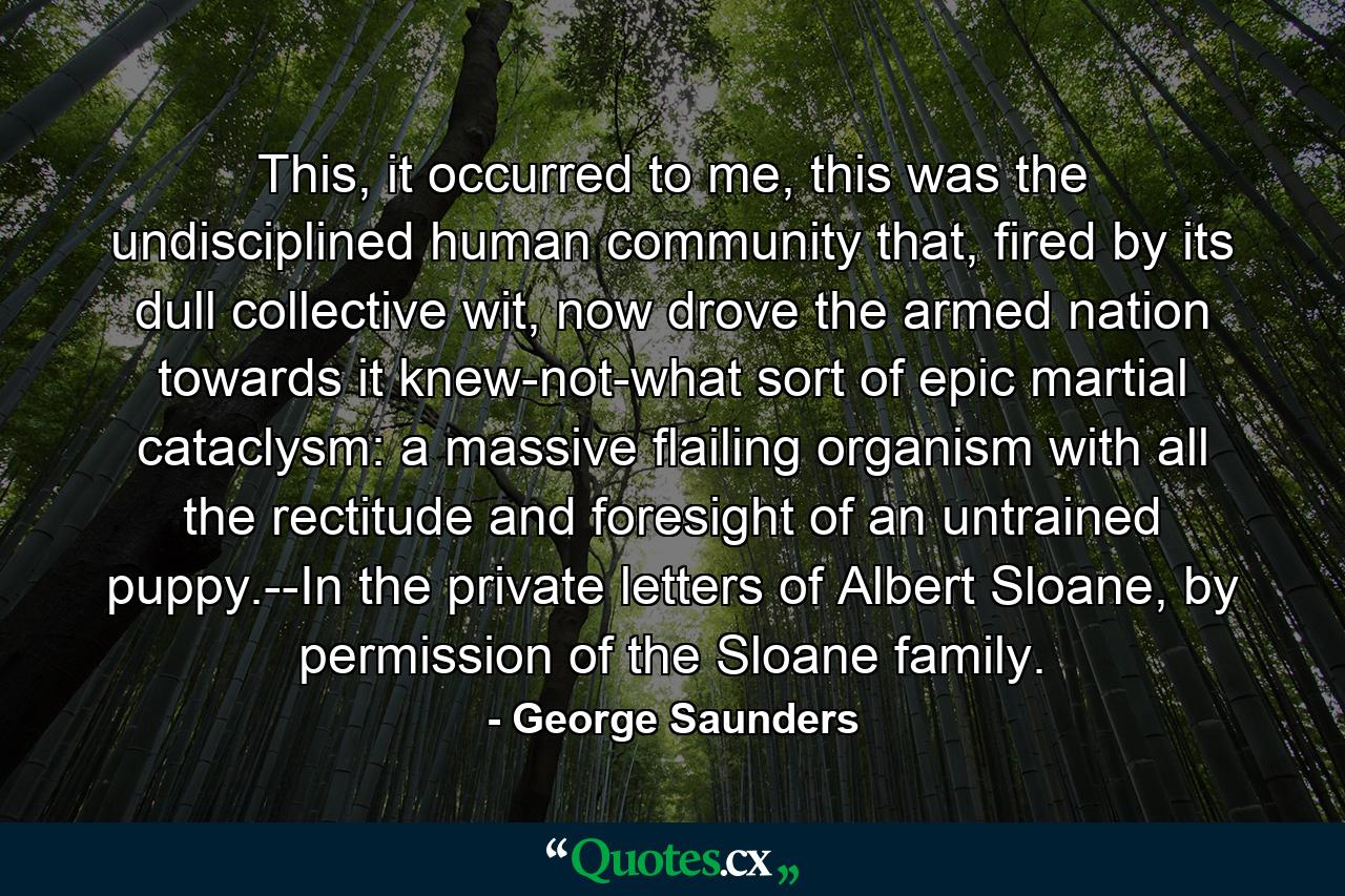 This, it occurred to me, this was the undisciplined human community that, fired by its dull collective wit, now drove the armed nation towards it knew-not-what sort of epic martial cataclysm: a massive flailing organism with all the rectitude and foresight of an untrained puppy.--In the private letters of Albert Sloane, by permission of the Sloane family. - Quote by George Saunders