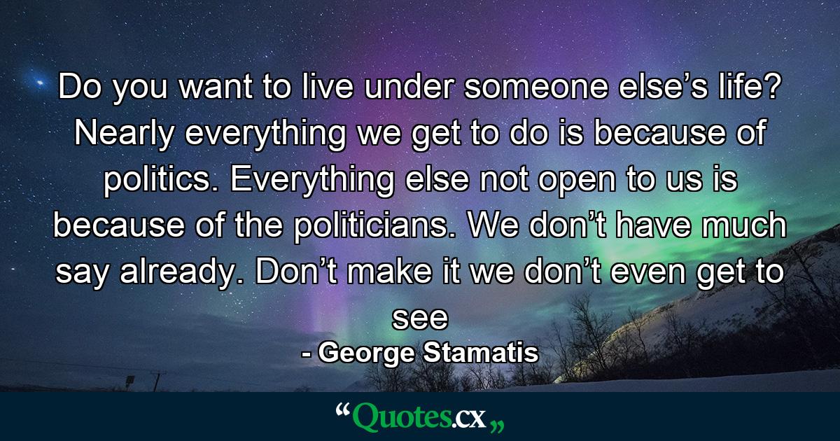 Do you want to live under someone else’s life? Nearly everything we get to do is because of politics. Everything else not open to us is because of the politicians. We don’t have much say already. Don’t make it we don’t even get to see - Quote by George Stamatis