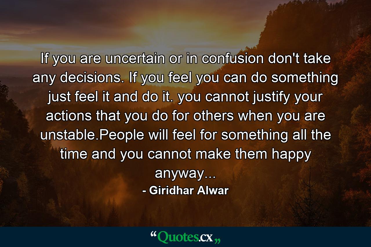 If you are uncertain or in confusion don't take any decisions. If you feel you can do something just feel it and do it. you cannot justify your actions that you do for others when you are unstable.People will feel for something all the time and you cannot make them happy anyway... - Quote by Giridhar Alwar