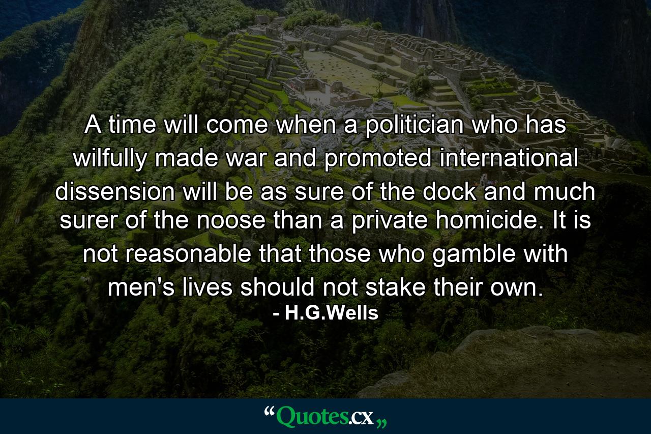 A time will come when a politician who has wilfully made war and promoted international dissension will be as sure of the dock and much surer of the noose than a private homicide. It is not reasonable that those who gamble with men's lives should not stake their own. - Quote by H.G.Wells