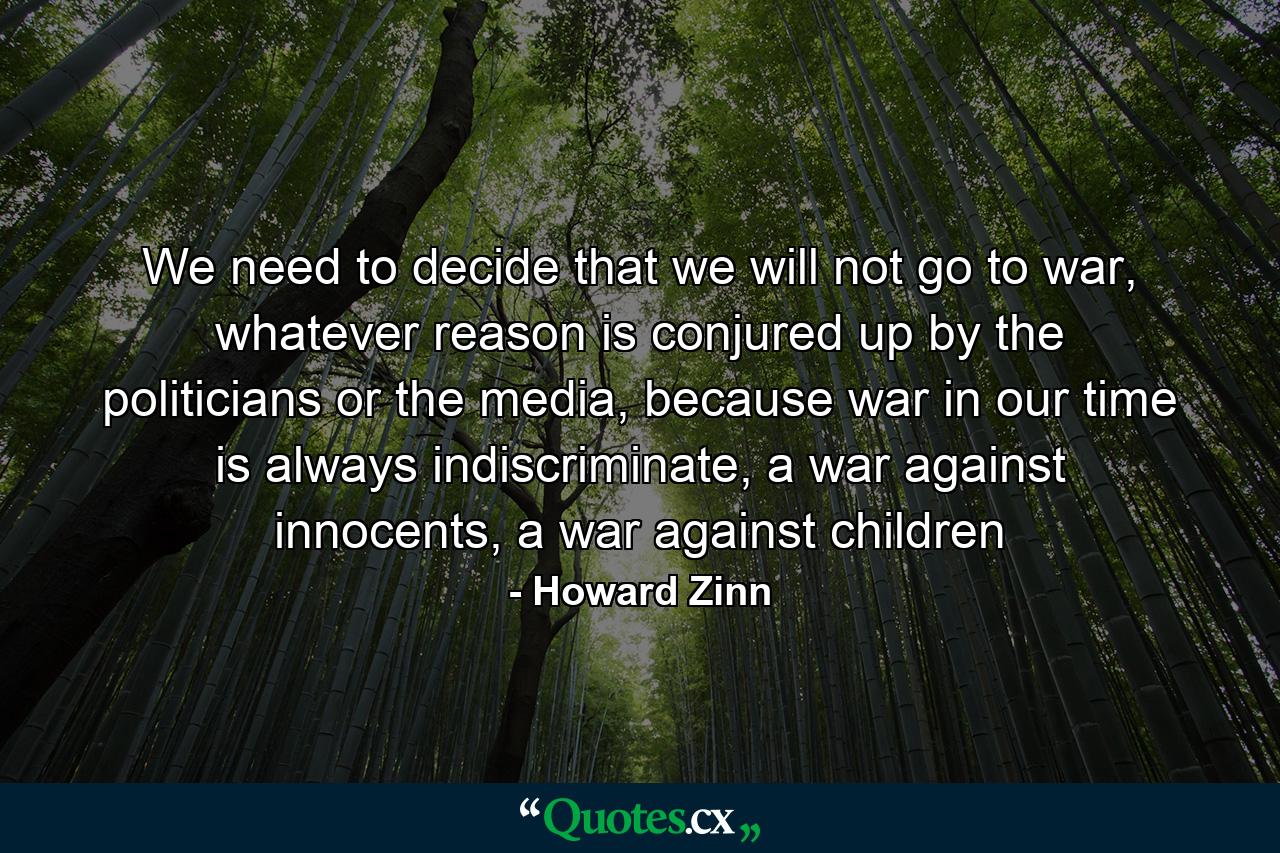 We need to decide that we will not go to war, whatever reason is conjured up by the politicians or the media, because war in our time is always indiscriminate, a war against innocents, a war against children - Quote by Howard Zinn