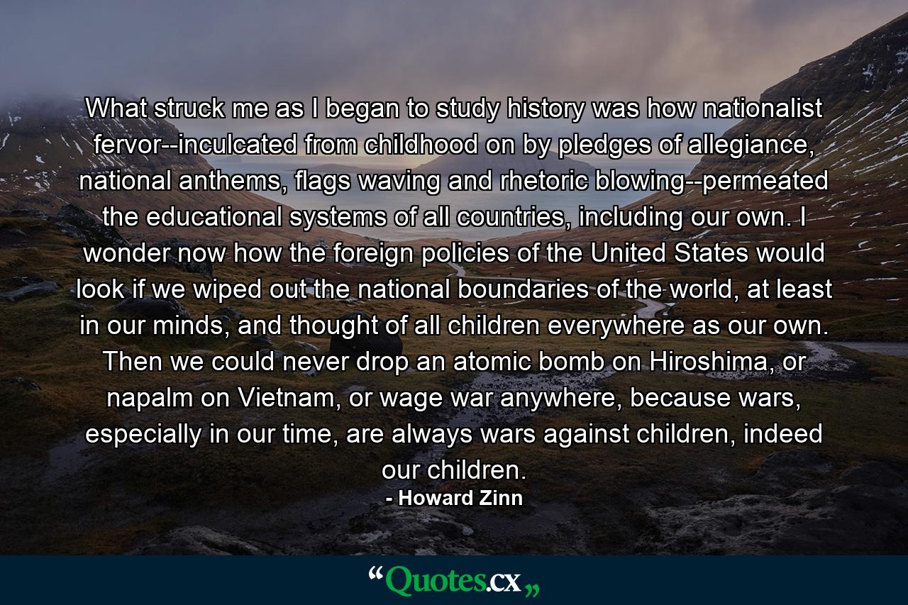 What struck me as I began to study history was how nationalist fervor--inculcated from childhood on by pledges of allegiance, national anthems, flags waving and rhetoric blowing--permeated the educational systems of all countries, including our own. I wonder now how the foreign policies of the United States would look if we wiped out the national boundaries of the world, at least in our minds, and thought of all children everywhere as our own. Then we could never drop an atomic bomb on Hiroshima, or napalm on Vietnam, or wage war anywhere, because wars, especially in our time, are always wars against children, indeed our children. - Quote by Howard Zinn