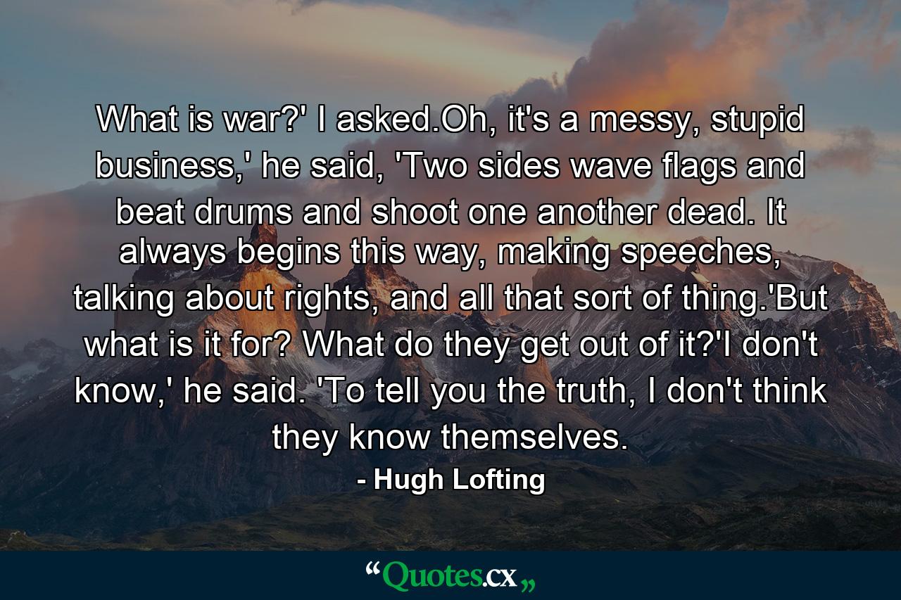 What is war?' I asked.Oh, it's a messy, stupid business,' he said, 'Two sides wave flags and beat drums and shoot one another dead. It always begins this way, making speeches, talking about rights, and all that sort of thing.'But what is it for? What do they get out of it?'I don't know,' he said. 'To tell you the truth, I don't think they know themselves. - Quote by Hugh Lofting