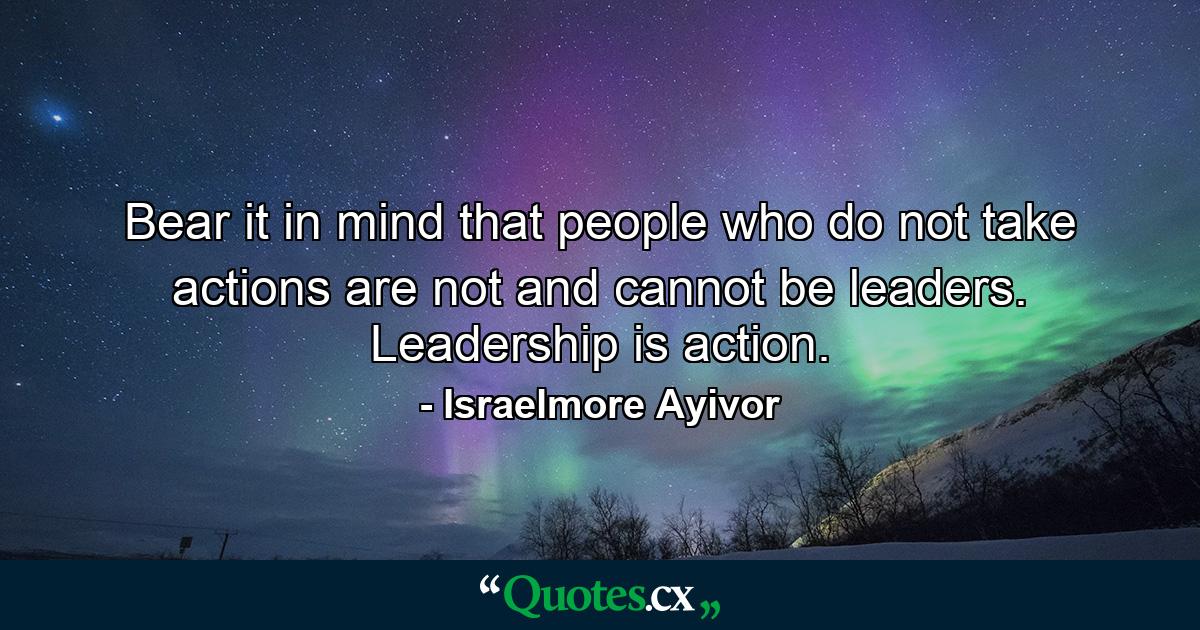 Bear it in mind that people who do not take actions are not and cannot be leaders. Leadership is action. - Quote by Israelmore Ayivor