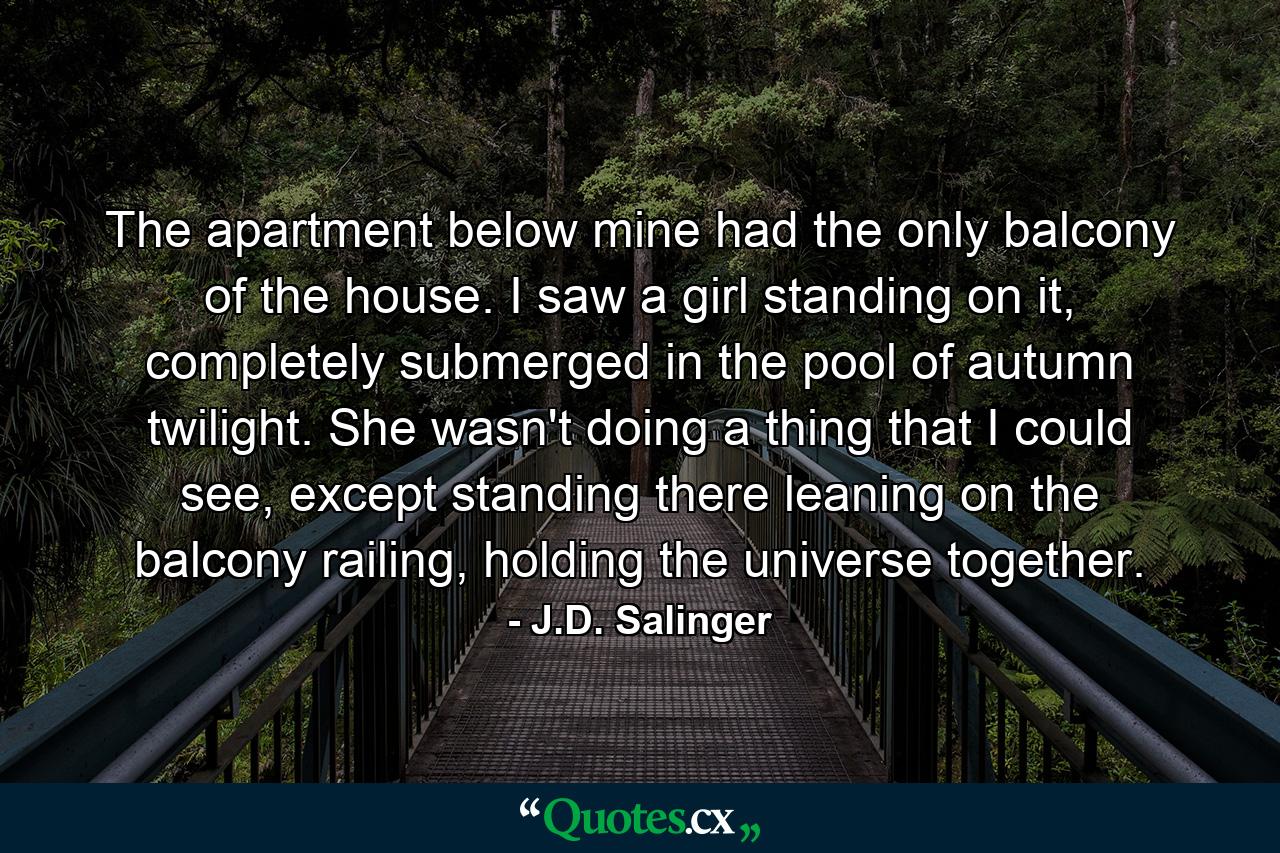 The apartment below mine had the only balcony of the house. I saw a girl standing on it, completely submerged in the pool of autumn twilight. She wasn't doing a thing that I could see, except standing there leaning on the balcony railing, holding the universe together. - Quote by J.D. Salinger