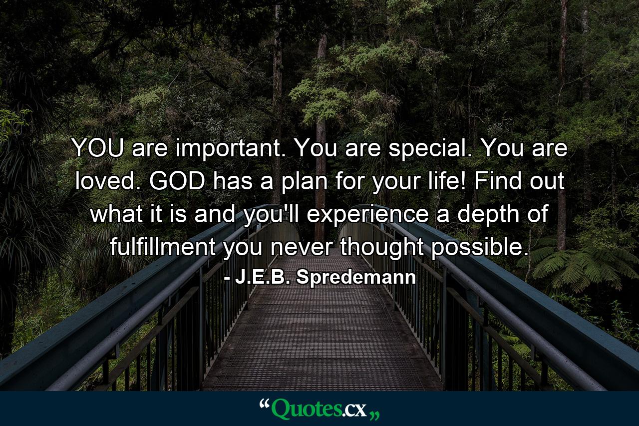 YOU are important. You are special. You are loved. GOD has a plan for your life! Find out what it is and you'll experience a depth of fulfillment you never thought possible. - Quote by J.E.B. Spredemann