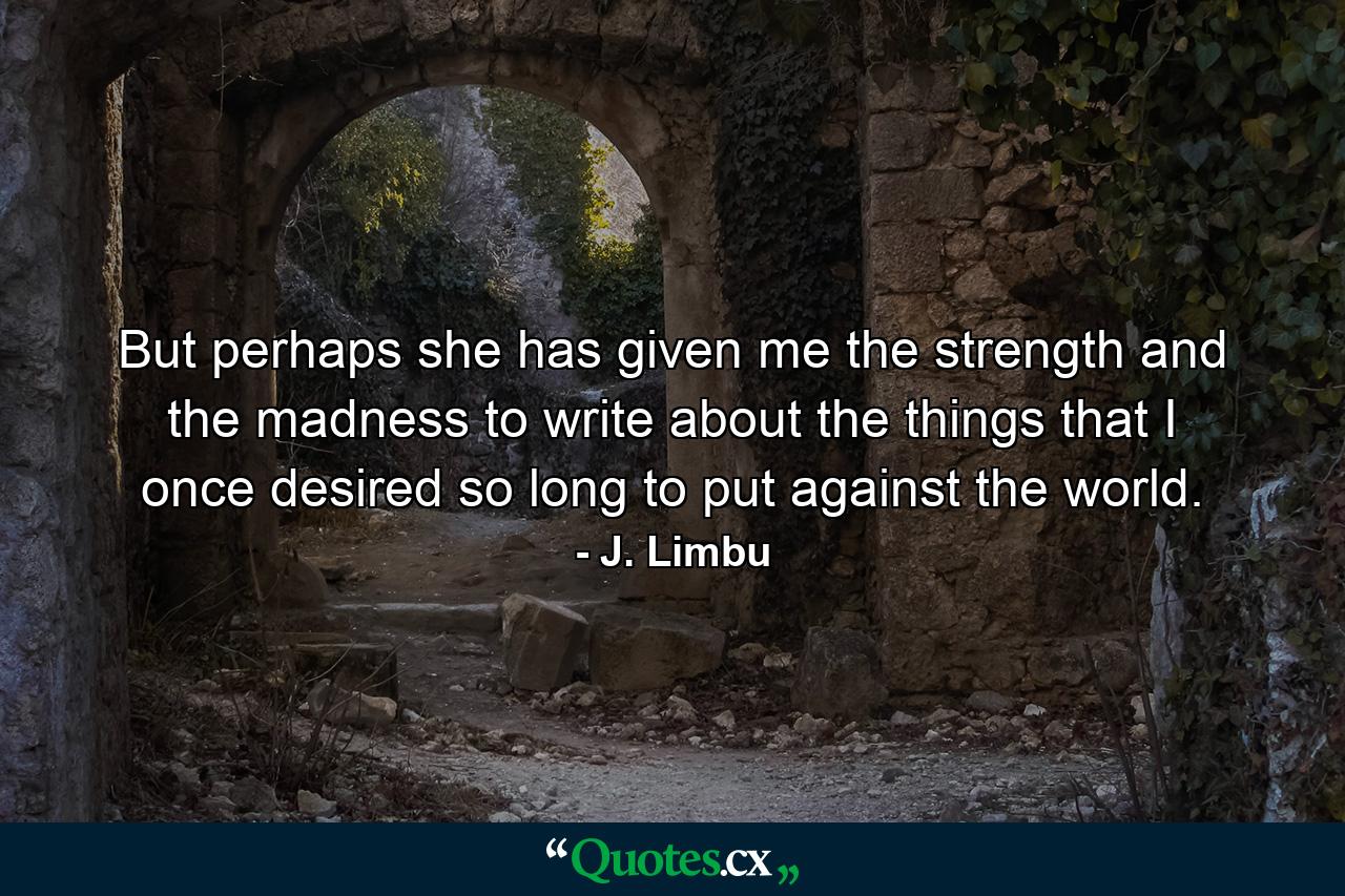 But perhaps she has given me the strength and the madness to write about the things that I once desired so long to put against the world. - Quote by J. Limbu