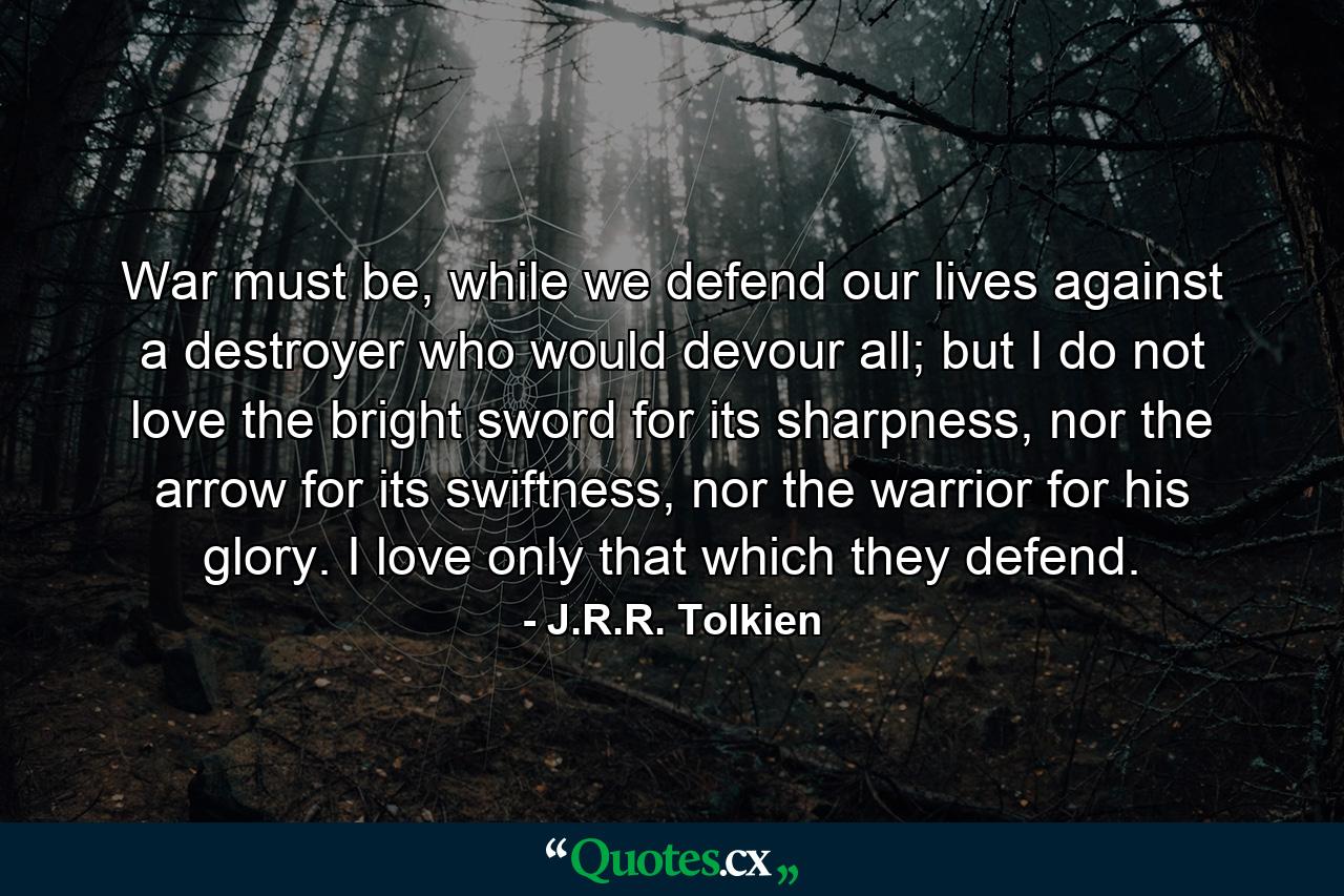 War must be, while we defend our lives against a destroyer who would devour all; but I do not love the bright sword for its sharpness, nor the arrow for its swiftness, nor the warrior for his glory. I love only that which they defend. - Quote by J.R.R. Tolkien