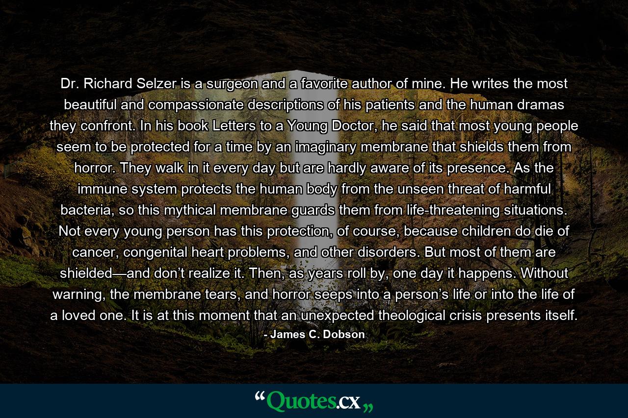 Dr. Richard Selzer is a surgeon and a favorite author of mine. He writes the most beautiful and compassionate descriptions of his patients and the human dramas they confront. In his book Letters to a Young Doctor, he said that most young people seem to be protected for a time by an imaginary membrane that shields them from horror. They walk in it every day but are hardly aware of its presence. As the immune system protects the human body from the unseen threat of harmful bacteria, so this mythical membrane guards them from life-threatening situations. Not every young person has this protection, of course, because children do die of cancer, congenital heart problems, and other disorders. But most of them are shielded—and don’t realize it. Then, as years roll by, one day it happens. Without warning, the membrane tears, and horror seeps into a person’s life or into the life of a loved one. It is at this moment that an unexpected theological crisis presents itself. - Quote by James C. Dobson