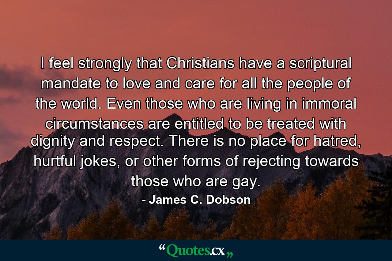 I feel strongly that Christians have a scriptural mandate to love and care for all the people of the world. Even those who are living in immoral circumstances are entitled to be treated with dignity and respect. There is no place for hatred, hurtful jokes, or other forms of rejecting towards those who are gay. - Quote by James C. Dobson