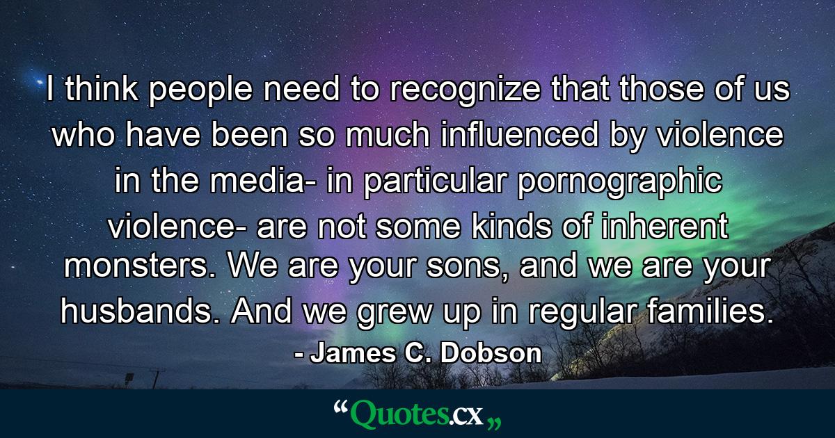 I think people need to recognize that those of us who have been so much influenced by violence in the media- in particular pornographic violence- are not some kinds of inherent monsters. We are your sons, and we are your husbands. And we grew up in regular families. - Quote by James C. Dobson