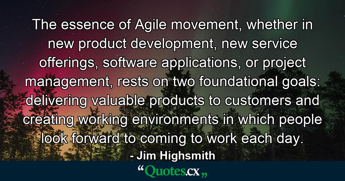 The essence of Agile movement, whether in new product development, new service offerings, software applications, or project management, rests on two foundational goals: delivering valuable products to customers and creating working environments in which people look forward to coming to work each day. - Quote by Jim Highsmith