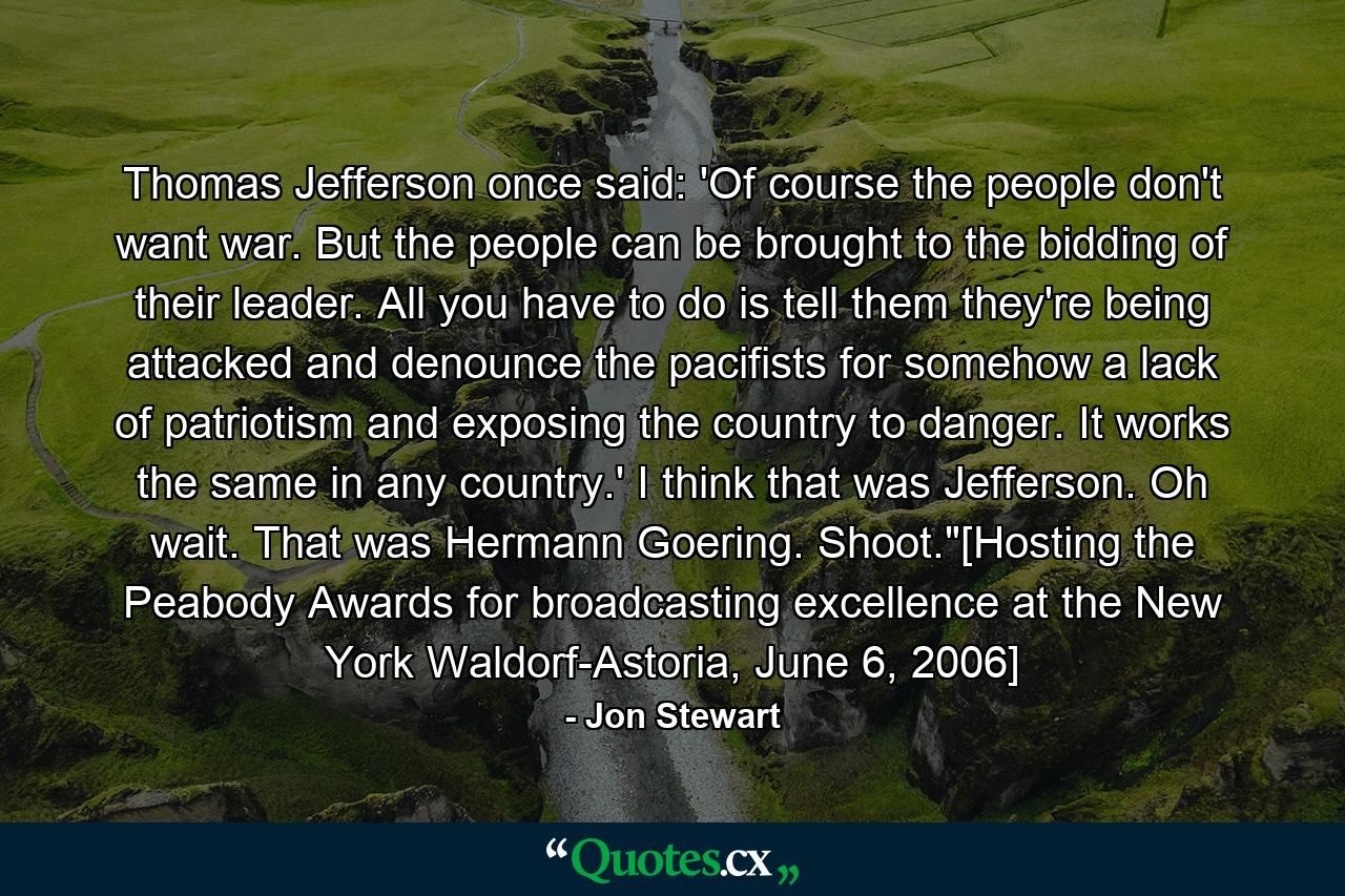 Thomas Jefferson once said: 'Of course the people don't want war. But the people can be brought to the bidding of their leader. All you have to do is tell them they're being attacked and denounce the pacifists for somehow a lack of patriotism and exposing the country to danger. It works the same in any country.' I think that was Jefferson. Oh wait. That was Hermann Goering. Shoot.